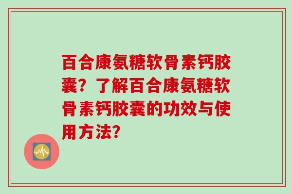 百合康氨糖软骨素钙胶囊?了解百合康氨糖软骨素钙胶囊的功效与使用方法? 百合康氨糖软骨素钙胶囊?了解百合康氨糖软骨素钙胶囊的功效与使用方法?