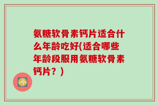 氨糖软骨素钙片适合什么年龄吃好(适合哪些年龄段服用氨糖软骨素钙片？)