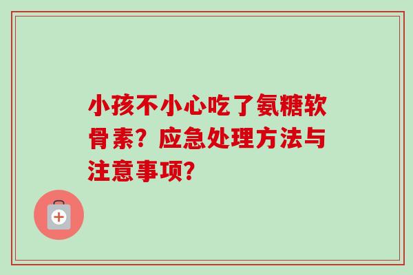 小孩不小心吃了氨糖软骨素?应急处理方法与注意事项? 小孩不小心吃了氨糖软骨素?应急处理方法与注意事项?