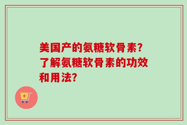 美国产的氨糖软骨素?了解氨糖软骨素的功效和用法? 美国产的氨糖软骨素?了解氨糖软骨素的功效和用法?
