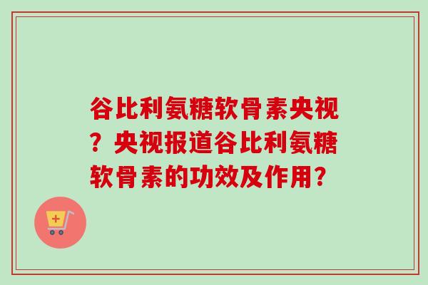 谷比利氨糖软骨素央视？央视报道谷比利氨糖软骨素的功效及作用？