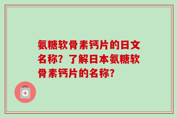 氨糖软骨素钙片的日文名称？了解日本氨糖软骨素钙片的名称？