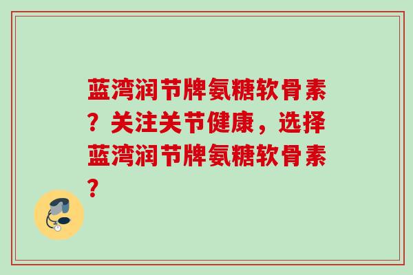 蓝湾润节牌氨糖软骨素？关注关节健康，选择蓝湾润节牌氨糖软骨素？