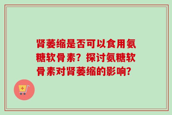 肾萎缩是否可以食用氨糖软骨素？探讨氨糖软骨素对肾萎缩的影响？