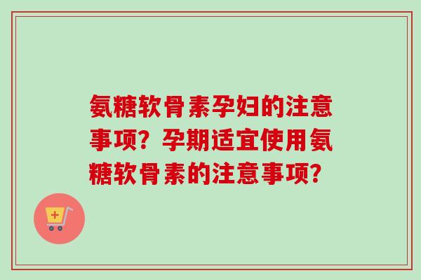 氨糖软骨素孕妇的注意事项？孕期适宜使用氨糖软骨素的注意事项？