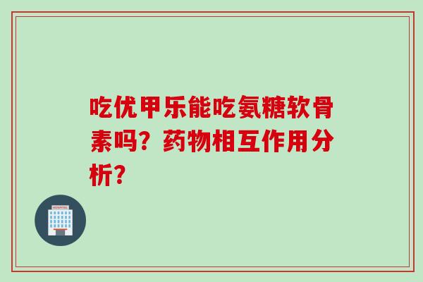 吃优甲乐能吃氨糖软骨素吗？药物相互作用分析？