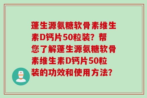 蓬生源氨糖软骨素维生素D钙片50粒装？帮您了解蓬生源氨糖软骨素维生素D钙片50粒装的功效和使用方法？