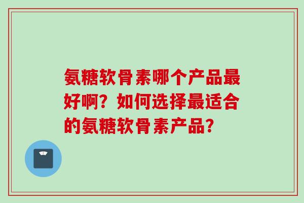 氨糖软骨素哪个产品最好啊？如何选择最适合的氨糖软骨素产品？