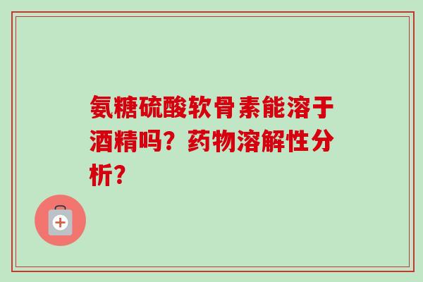 氨糖硫酸软骨素能溶于酒精吗？药物溶解性分析？