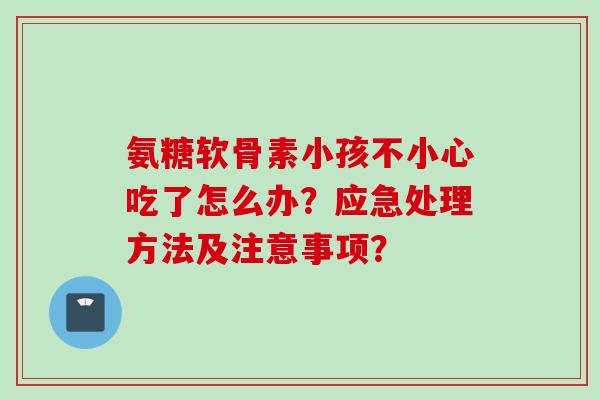 氨糖软骨素小孩不小心吃了怎么办？应急处理方法及注意事项？