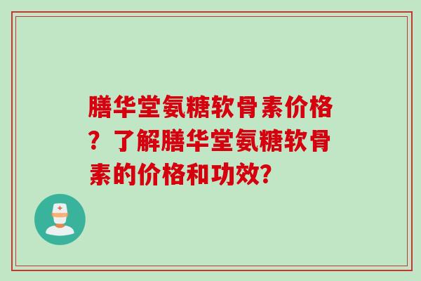 膳华堂氨糖软骨素价格？了解膳华堂氨糖软骨素的价格和功效？