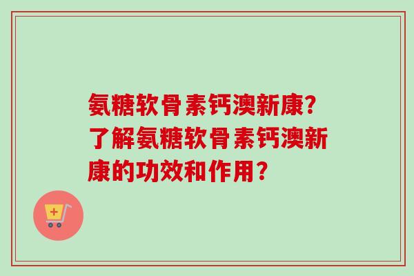 氨糖软骨素钙澳新康？了解氨糖软骨素钙澳新康的功效和作用？