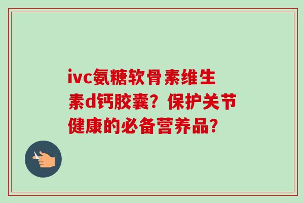 ivc氨糖软骨素维生素d钙胶囊？保护关节健康的必备营养品？