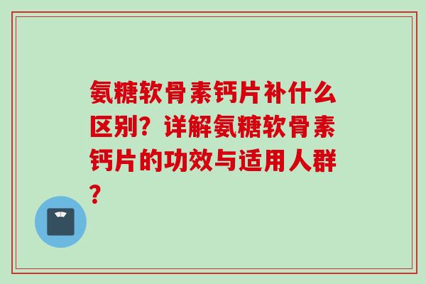 氨糖软骨素钙片补什么区别？详解氨糖软骨素钙片的功效与适用人群？