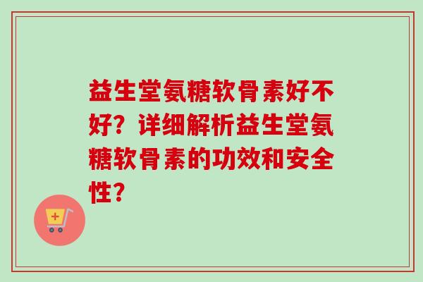 益生堂氨糖软骨素好不好？详细解析益生堂氨糖软骨素的功效和安全性？