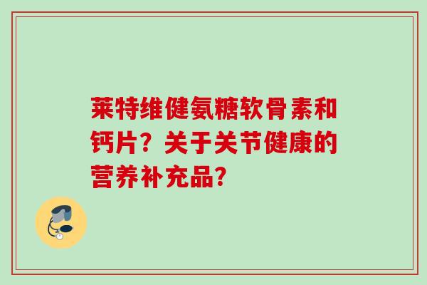 莱特维健氨糖软骨素和钙片?关于关节健康的营养补充品? 莱特维健氨糖软骨素和钙片?关于关节健康的营养补充品?