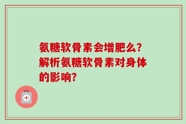 氨糖软骨素会增肥么?解析氨糖软骨素对身体的影响? 氨糖软骨素会增肥么?解析氨糖软骨素对身体的影响?