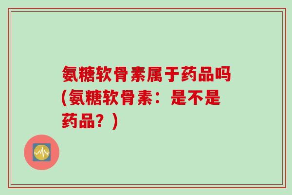 氨糖软骨素属于药品吗(氨糖软骨素：是不是药品？)