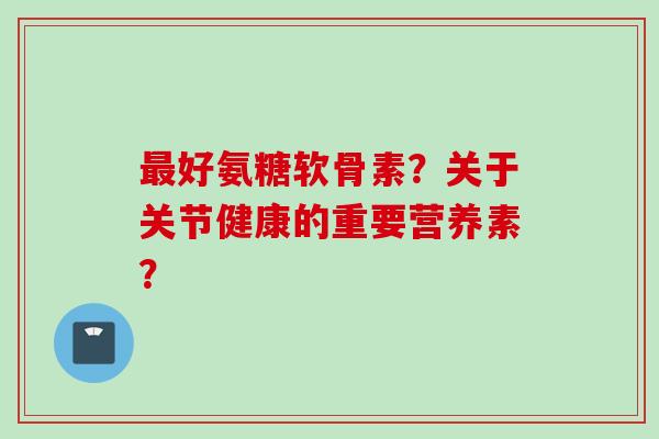 最好氨糖软骨素？关于关节健康的重要营养素？