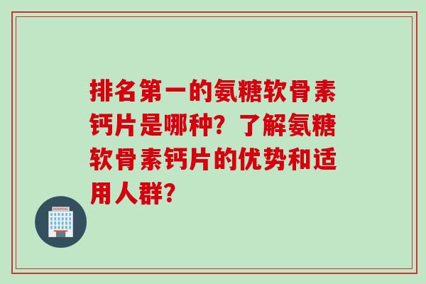 排名第一的氨糖软骨素钙片是哪种？了解氨糖软骨素钙片的优势和适用人群？