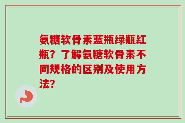 氨糖软骨素蓝瓶绿瓶红瓶？了解氨糖软骨素不同规格的区别及使用方法？