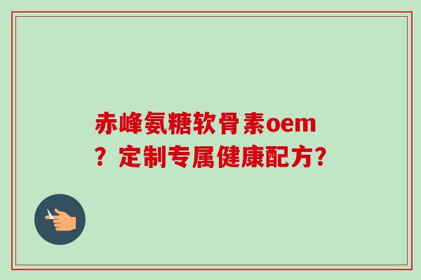 赤峰氨糖软骨素oem？定制专属健康配方？
