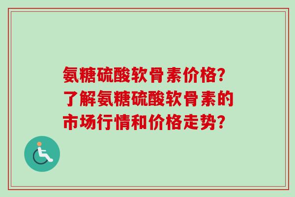 氨糖硫酸软骨素价格？了解氨糖硫酸软骨素的市场行情和价格走势？