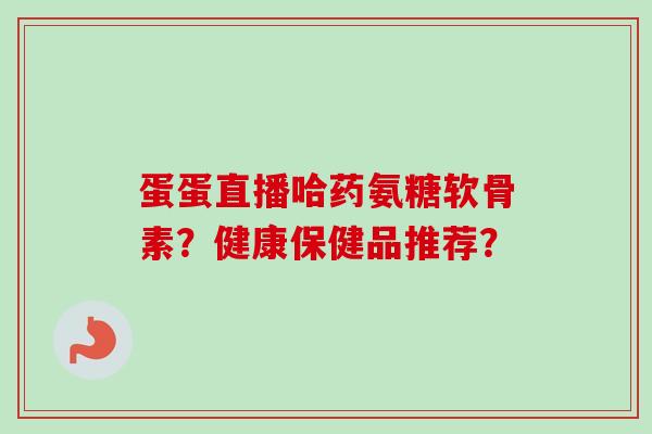 蛋蛋直播哈药氨糖软骨素？健康保健品推荐？