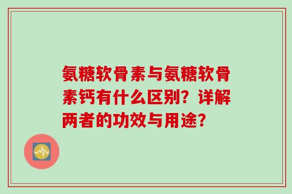 氨糖软骨素与氨糖软骨素钙有什么区别？详解两者的功效与用途？