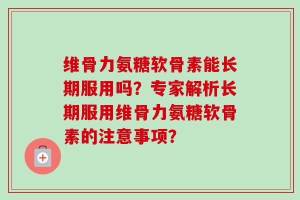 维骨力氨糖软骨素能长期服用吗？专家解析长期服用维骨力氨糖软骨素的注意事项？