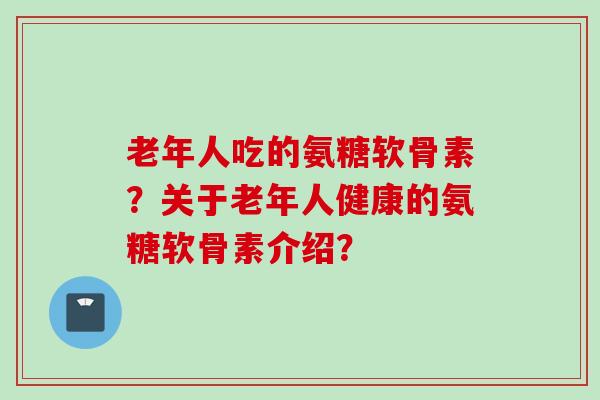 老年人吃的氨糖软骨素？关于老年人健康的氨糖软骨素介绍？