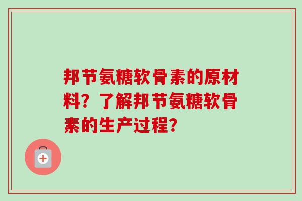 邦节氨糖软骨素的原材料?了解邦节氨糖软骨素的生产过程? 邦节氨糖软骨素的原材料?了解邦节氨糖软骨素的生产过程?
