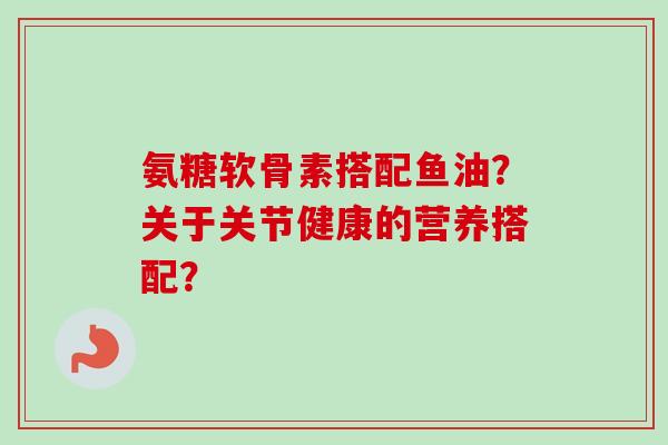 氨糖软骨素搭配鱼油？关于关节健康的营养搭配？