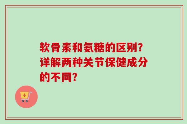 软骨素和氨糖的区别？详解两种关节保健成分的不同？