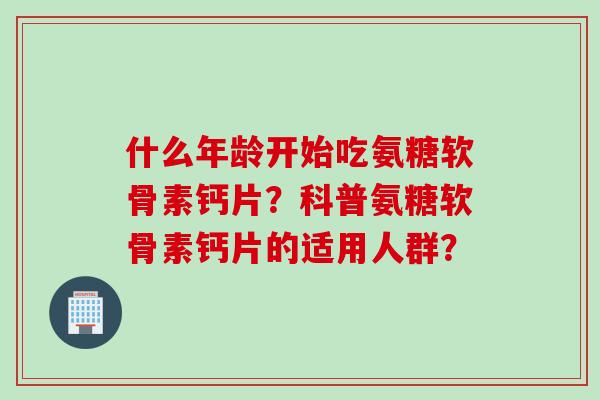 什么年龄开始吃氨糖软骨素钙片？科普氨糖软骨素钙片的适用人群？