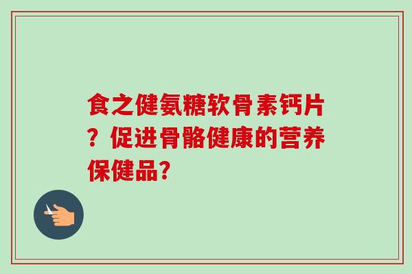 食之健氨糖软骨素钙片？促进骨骼健康的营养保健品？
