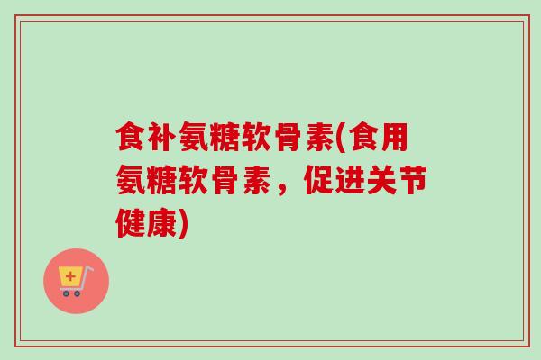 食补氨糖软骨素(食用氨糖软骨素，促进关节健康)