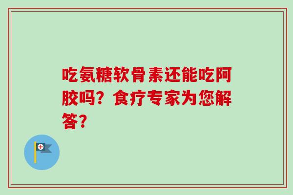 吃氨糖软骨素还能吃阿胶吗？食疗专家为您解答？
