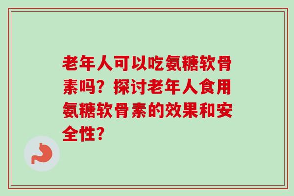 老年人可以吃氨糖软骨素吗?探讨老年人食用氨糖软骨素的效果和安全性? 老年人可以吃氨糖软骨素吗?探讨老年人食用氨糖软骨素的效果和安全性?