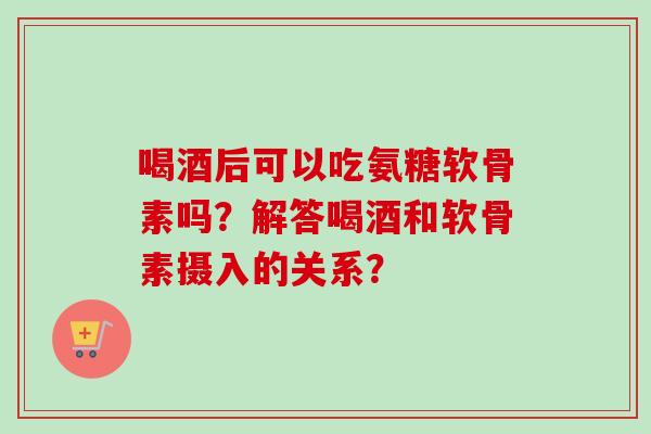 喝酒后可以吃氨糖软骨素吗？解答喝酒和软骨素摄入的关系？