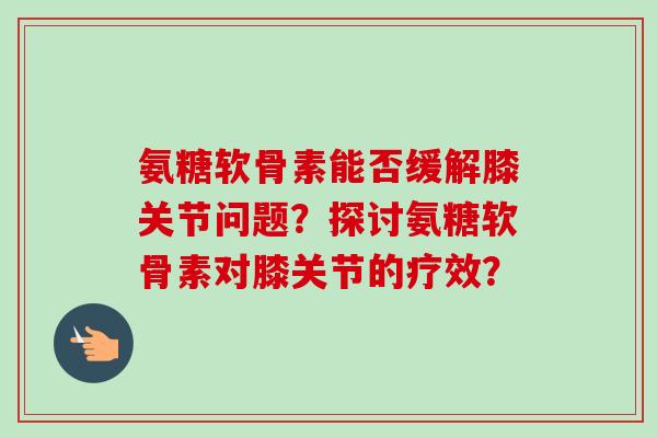 氨糖软骨素能否缓解膝关节问题？探讨氨糖软骨素对膝关节的疗效？