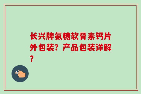 长兴牌氨糖软骨素钙片外包装？产品包装详解？