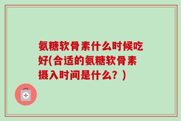 氨糖软骨素什么时候吃好(合适的氨糖软骨素摄入时间是什么？)