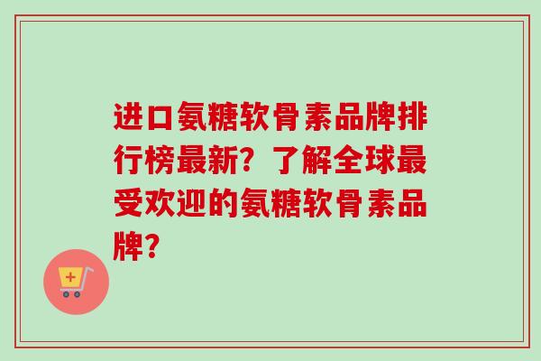 进口氨糖软骨素品牌排行榜最新？了解全球最受欢迎的氨糖软骨素品牌？