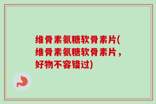 维骨素氨糖软骨素片(维骨素氨糖软骨素片，好物不容错过)