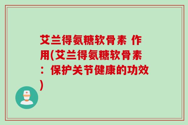 艾兰得氨糖软骨素 作用(艾兰得氨糖软骨素:保护关节健康的功效) 艾兰得氨糖软骨素 作用(艾兰得氨糖软骨素:保护关节健康的功效)