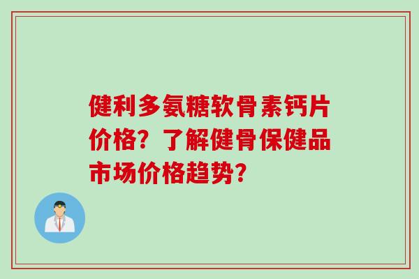 健利多氨糖软骨素钙片价格？了解健骨保健品市场价格趋势？