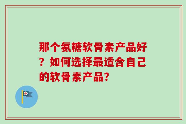那个氨糖软骨素产品好？如何选择最适合自己的软骨素产品？