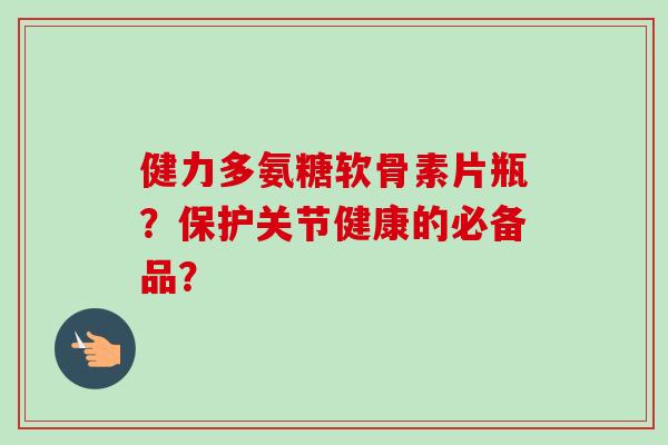 健力多氨糖软骨素片瓶？保护关节健康的必备品？