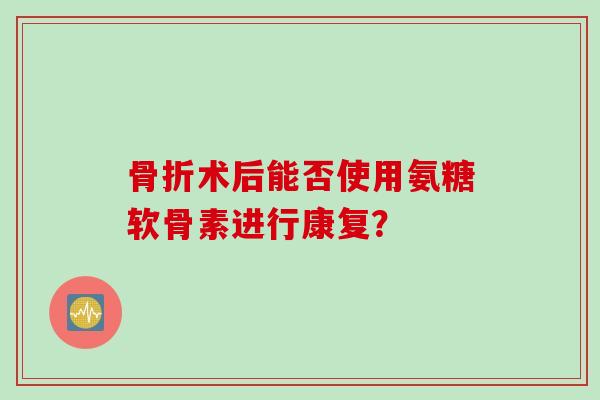 术后能否使用氨糖软骨素进行康复? 术后能否使用氨糖软骨素进行康复?
